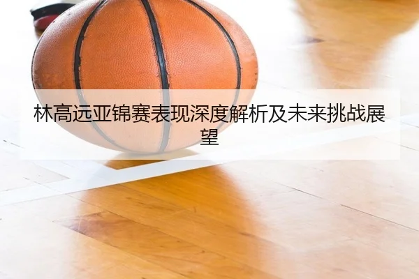 林高远亚锦赛表现深度解析及未来挑战展望